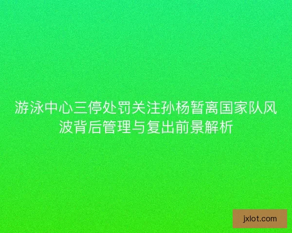 游泳中心三停处罚关注孙杨暂离国家队风波背后管理与复出前景解析