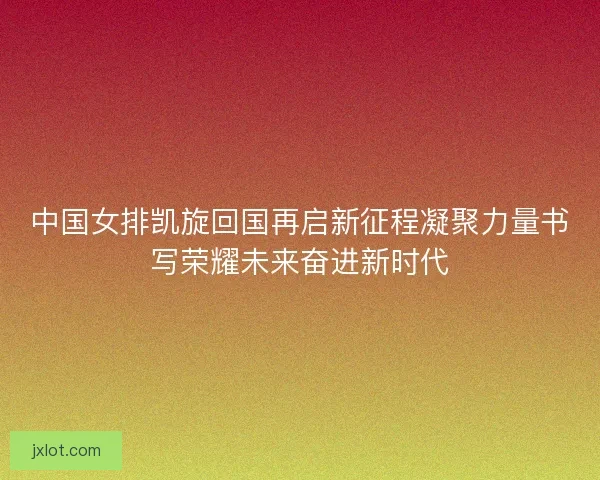 中国女排凯旋回国再启新征程凝聚力量书写荣耀未来奋进新时代