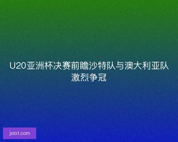 U20亚洲杯决赛前瞻沙特队与澳大利亚队激烈争冠