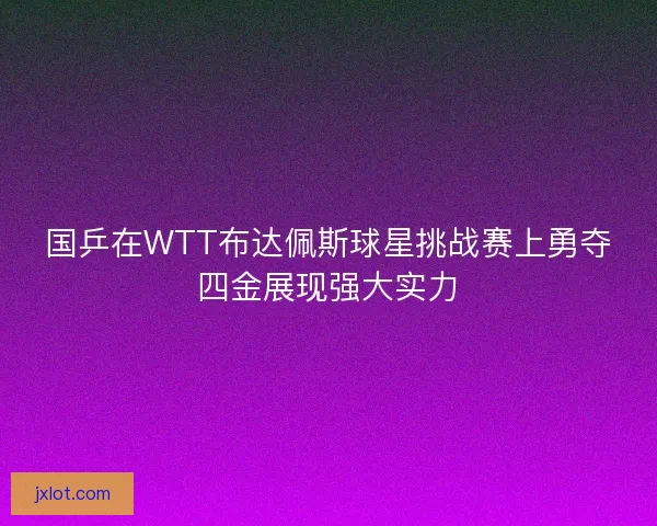 国乒在WTT布达佩斯球星挑战赛上勇夺四金展现强大实力