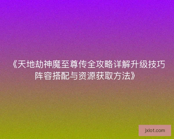 《天地劫神魔至尊传全攻略详解升级技巧阵容搭配与资源获取方法》