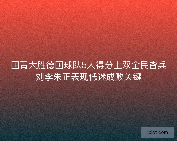 国青大胜德国球队5人得分上双全民皆兵刘李朱正表现低迷成败关键
