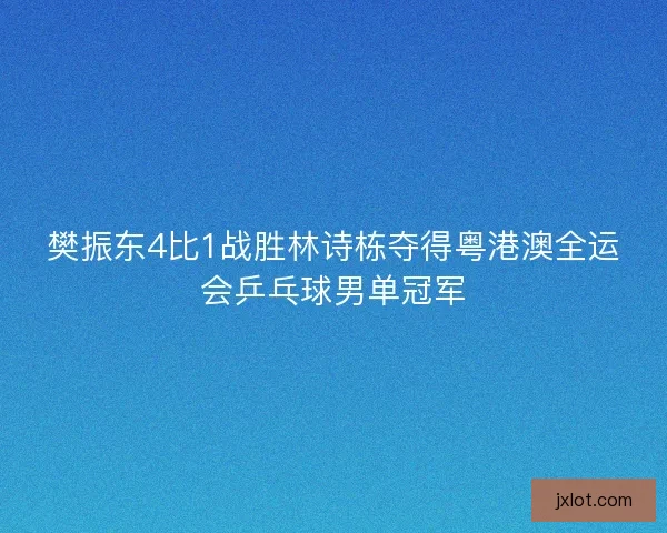 樊振东4比1战胜林诗栋夺得粤港澳全运会乒乓球男单冠军